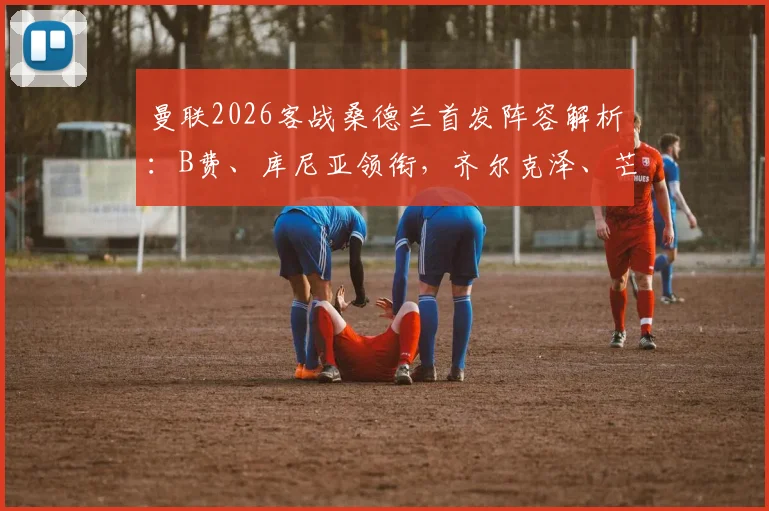 曼联2026客战桑德兰首发阵容解析：B费、库尼亚领衔，齐尔克泽、芒特出战引关注