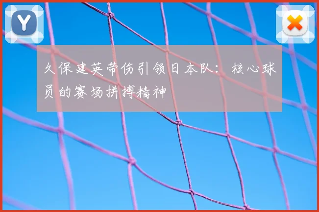 久保建英带伤引领日本队：核心球员的赛场拼搏精神