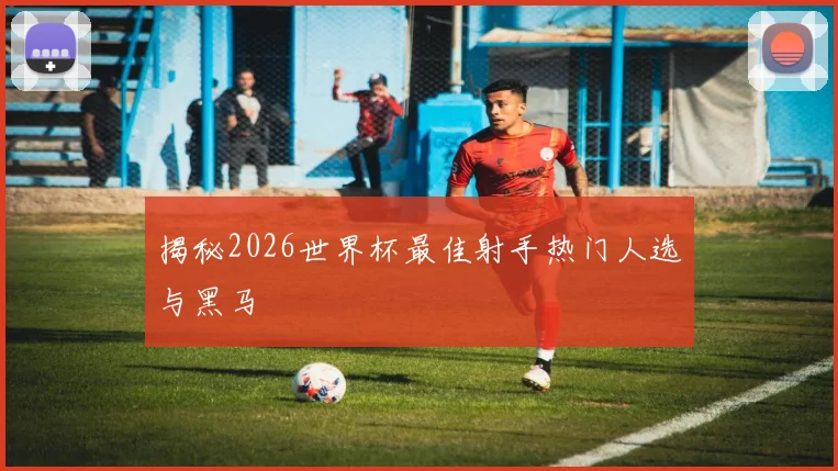 揭秘2026世界杯最佳射手热门人选与黑马