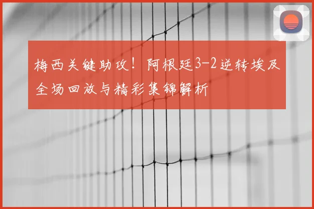 梅西关键助攻！阿根廷3-2逆转埃及全场回放与精彩集锦解析