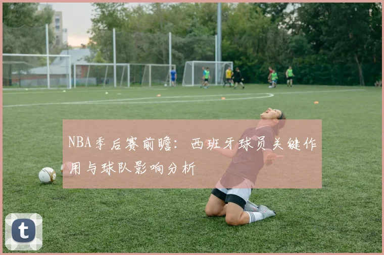 NBA季后赛前瞻：西班牙球员关键作用与球队影响分析