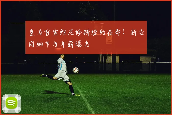 皇马官宣维尼修斯续约在即！新合同细节与年薪曝光
