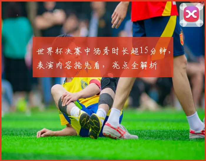 世界杯决赛中场秀时长超15分钟，表演内容抢先看，亮点全解析