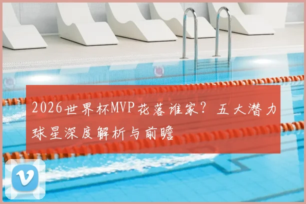 2026世界杯MVP花落谁家？五大潜力球星深度解析与前瞻