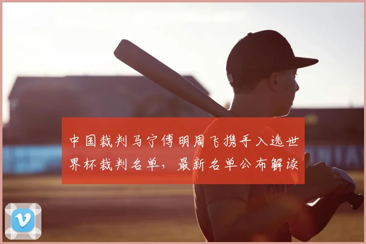 中国裁判马宁傅明周飞携手入选世界杯裁判名单，最新名单公布解读